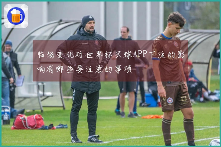 临场变化对世界杯买球APP下注的影响有哪些要注意的事项